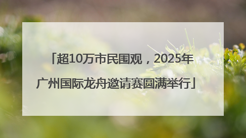 超10万市民围观，2025年广州国际龙舟邀请赛圆满举行