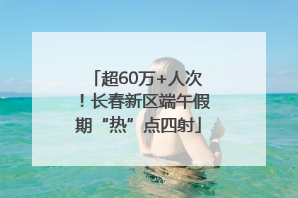 超60万+人次！长春新区端午假期“热”点四射
