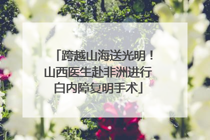 跨越山海送光明！山西医生赴非洲进行白内障复明手术