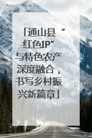 通山县“红色IP”与特色农产深度融合，书写乡村振兴新篇章