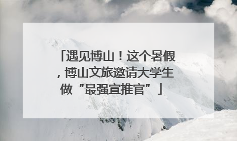 遇见博山！这个暑假，博山文旅邀请大学生做“最强宣推官”