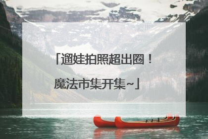 遛娃拍照超出圈！魔法市集开集~