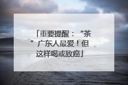 重要提醒：“茶”广东人最爱！但这样喝或致癌