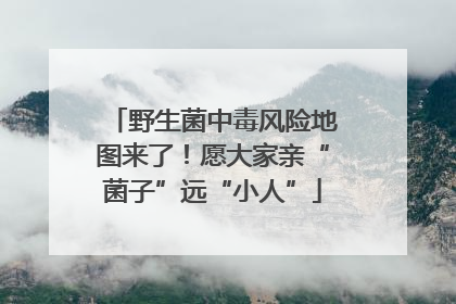 野生菌中毒风险地图来了！愿大家亲“菌子”远“小人”