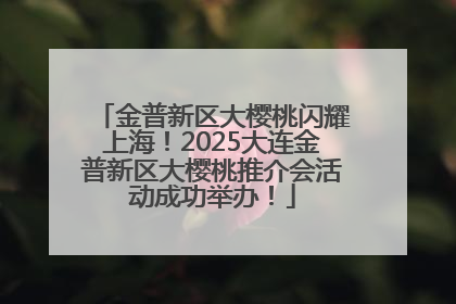 金普新区大樱桃闪耀上海！2025大连金普新区大樱桃推介会活动成功举办！