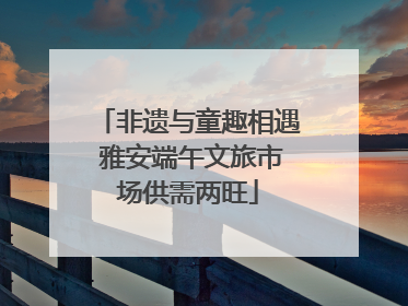 非遗与童趣相遇 雅安端午文旅市场供需两旺