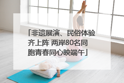 非遗展演、民俗体验齐上阵 两岸80名同胞青春同心映端午