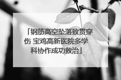 钢筋高空坠落致贯穿伤 宝鸡高新医院多学科协作成功救治