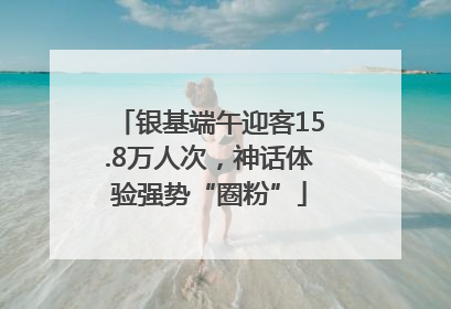 银基端午迎客15.8万人次，神话体验强势“圈粉”