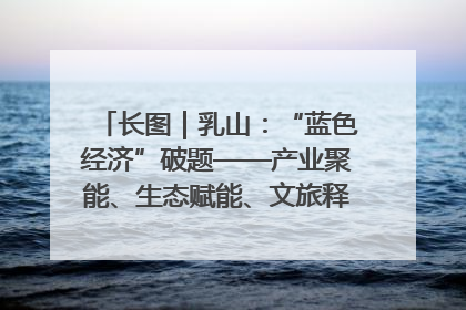 长图｜乳山：“蓝色经济”破题——产业聚能、生态赋能、文旅释能的协同路径
