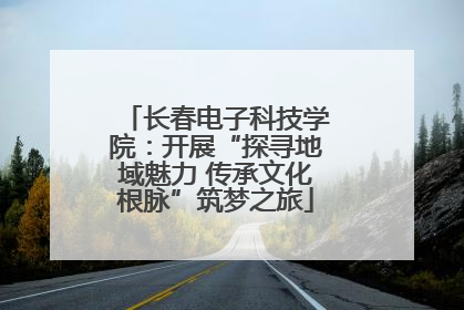 长春电子科技学院：开展“探寻地域魅力 传承文化根脉”筑梦之旅