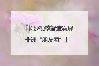 长沙硬核智造霸屏非洲“朋友圈”