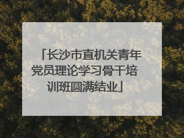 长沙市直机关青年党员理论学习骨干培训班圆满结业