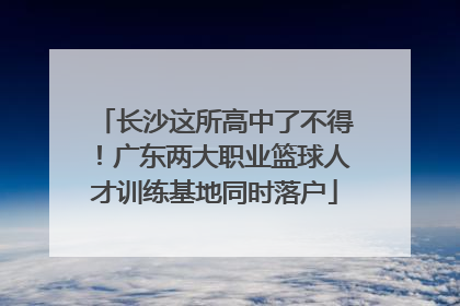 长沙这所高中了不得！广东两大职业篮球人才训练基地同时落户