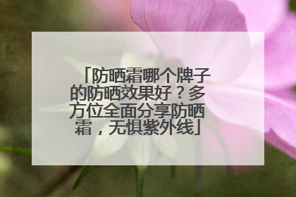 防晒霜哪个牌子的防晒效果好？多方位全面分享防晒霜，无惧紫外线