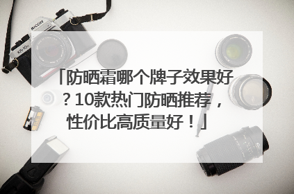 防晒霜哪个牌子效果好？10款热门防晒推荐，性价比高质量好！