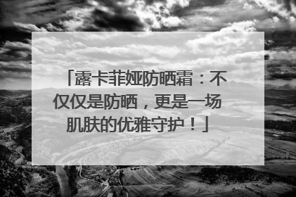 露卡菲娅防晒霜：不仅仅是防晒，更是一场肌肤的优雅守护！