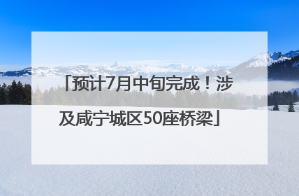 预计7月中旬完成！涉及咸宁城区50座桥梁