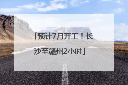 预计7月开工！长沙至赣州2小时
