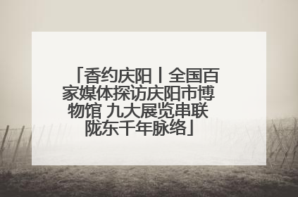 香约庆阳丨全国百家媒体探访庆阳市博物馆 九大展览串联陇东千年脉络