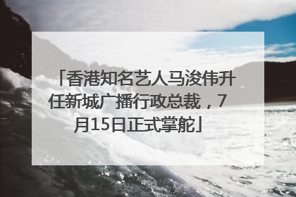 香港知名艺人马浚伟升任新城广播行政总裁，7月15日正式掌舵
