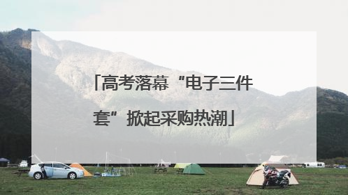 高考落幕“电子三件套”掀起采购热潮