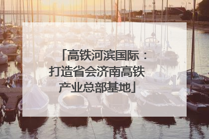 高铁河滨国际：打造省会济南高铁产业总部基地