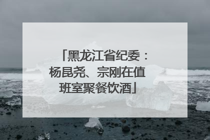 黑龙江省纪委：杨昆尧、宗刚在值班室聚餐饮酒
