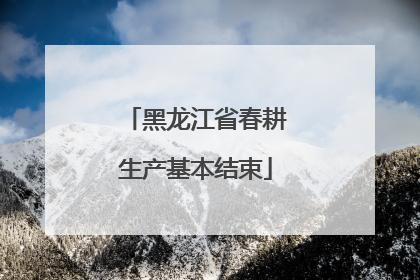 黑龙江省春耕生产基本结束