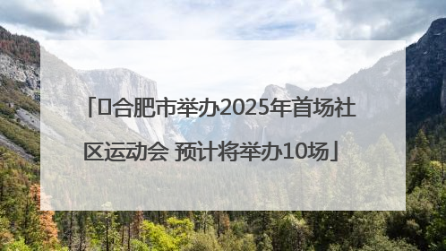 ﻿合肥市举办2025年首场社区运动会 预计将举办10场