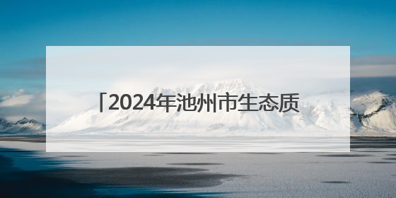 2024年池州市生态质量评价为“一类” 城区空气质量优良率87.2%