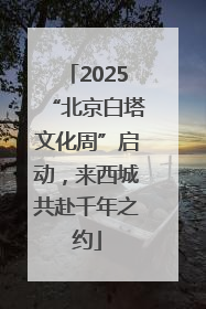 2025“北京白塔文化周”启动，来西城共赴千年之约