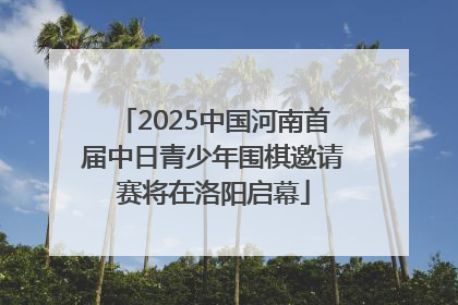 2025中国河南首届中日青少年围棋邀请赛将在洛阳启幕
