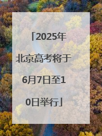 2025年北京高考将于6月7日至10日举行