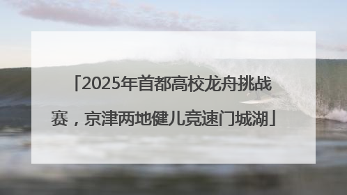 2025年首都高校龙舟挑战赛，京津两地健儿竞速门城湖