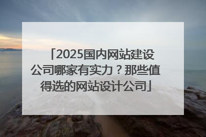 2025国内网站建设公司哪家有实力？那些值得选的网站设计公司