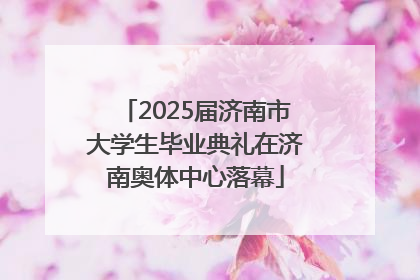 2025届济南市大学生毕业典礼在济南奥体中心落幕