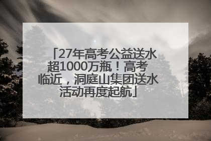 27年高考公益送水超1000万瓶！高考临近，洞庭山集团送水活动再度起航