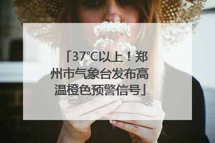 37℃以上！郑州市气象台发布高温橙色预警信号