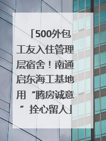 500外包工友入住管理层宿舍！南通启东海工基地用“腾房诚意”拴心留人