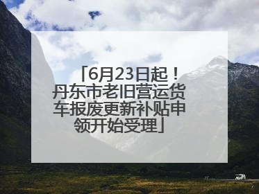 6月23日起！丹东市老旧营运货车报废更新补贴申领开始受理