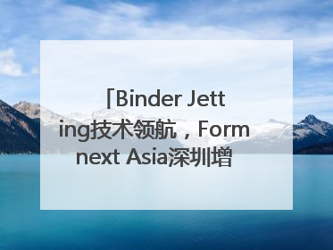 Binder Jetting技术领航，Formnext Asia深圳增材展解锁产业新动能