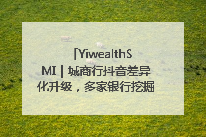 YiwealthSMI｜城商行抖音差异化升级，多家银行挖掘自身特色出圈！